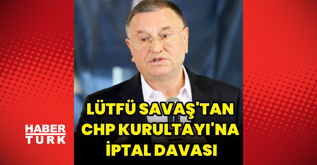 Eski Hatay Belediye Başkanı Lütfü Savaş, CHP Kurultayı’na iptal davası açtı